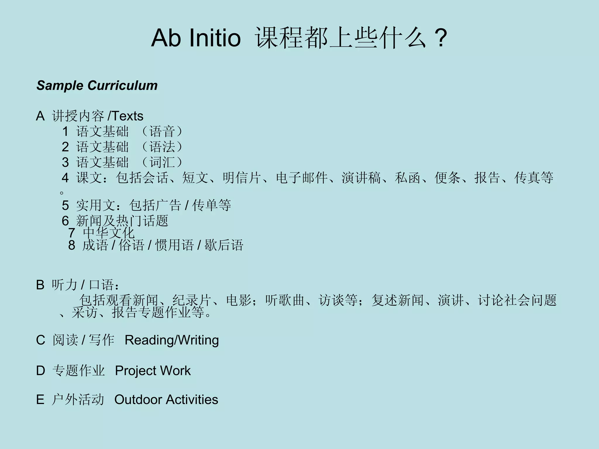 Ab Initio  课程都上些什么 ? Sample Curriculum A  讲授内容 /Texts 1  语文基础 （语音）   2  语文基础 （语法）   3  语文基础 （词汇）   4  课文：包括会话、短文、明信片、电子邮件、演讲稿、私函、便条、报告、传真等。 5  实用文：包括广告 / 传单等   6  新闻及热门话题     7  中华文化     8  成语 / 俗语 / 惯用语 / 歇后语  　 　 B  听力 / 口语：  包括观看新闻、纪录片、电影；听歌曲、访谈等；复述新闻、演讲、讨论社会问题、采访、报告专题作业等。 　 C  阅读 / 写作   Reading/Writing D  专题作业   Project Work E  户外活动  Outdoor Activities 　 