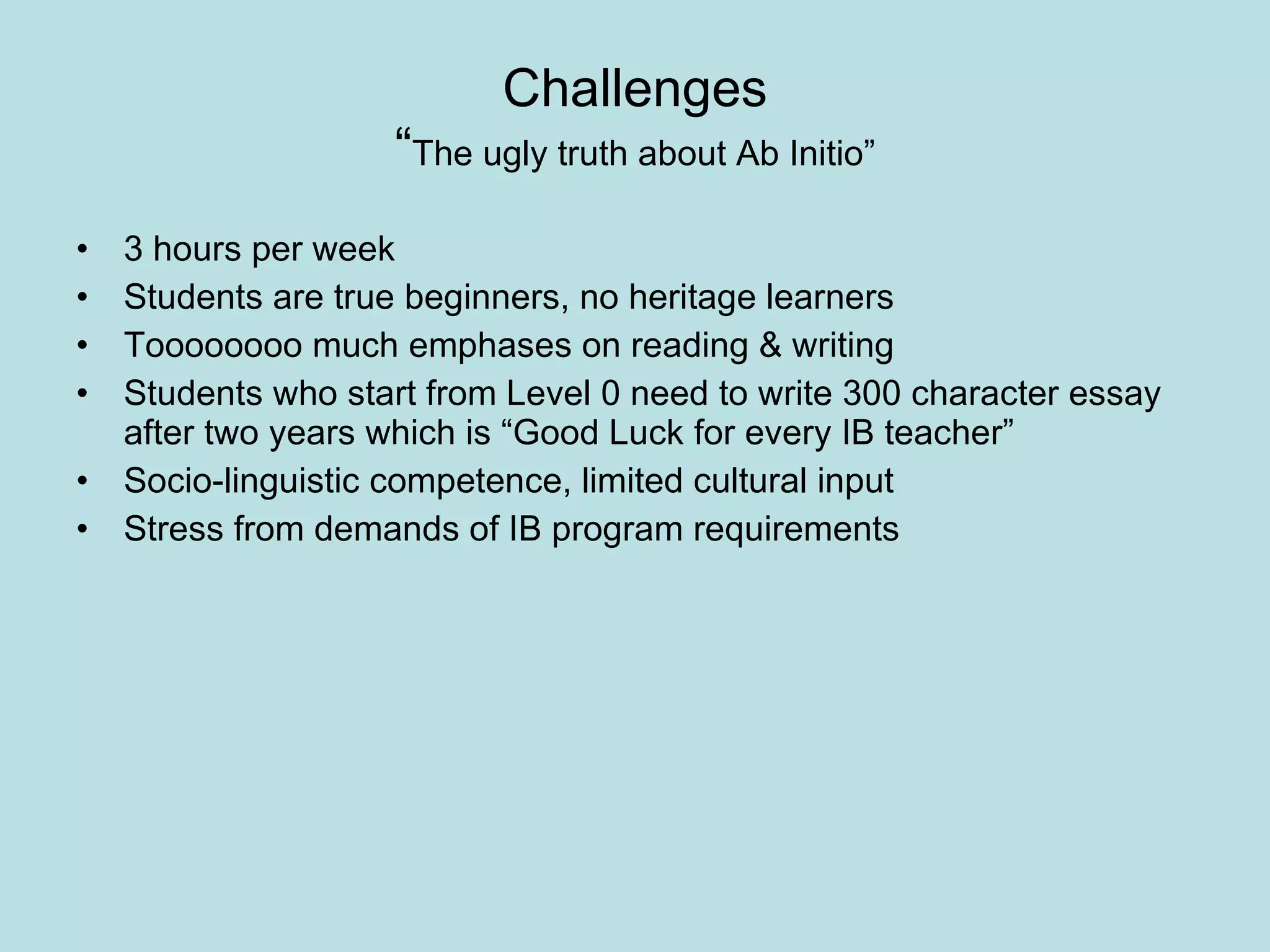 Challenges “ The ugly truth about Ab Initio” 3 hours per week  Students are true beginners, no heritage learners Toooooooo much emphases on reading & writing Students who start from Level 0 need to write 300 character essay after two years which is “Good Luck for every IB teacher” Socio-linguistic competence, limited cultural input Stress from demands of IB program requirements 