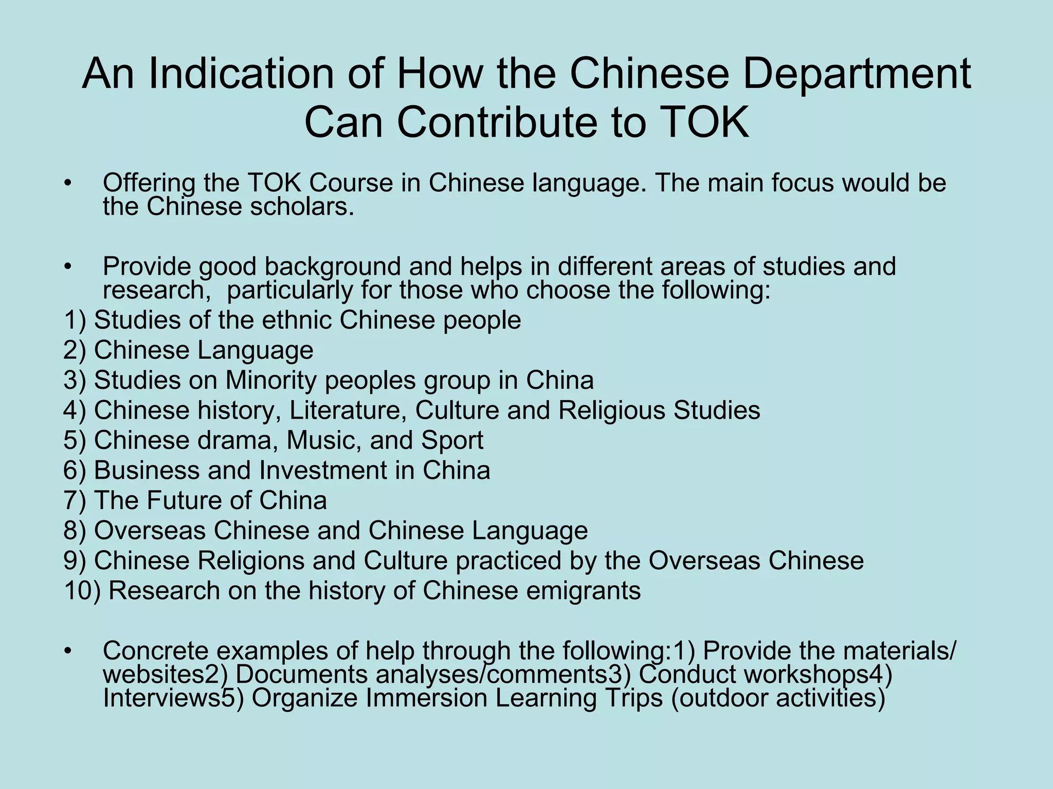 An Indication of How the Chinese Department Can Contribute to TOK 　 Offering the TOK Course in Chinese language. The main focus would be the Chinese scholars. Provide good background and helps in different areas of studies and research,  particularly for those who choose the following: 1) Studies of the ethnic Chinese people  2) Chinese Language 3) Studies on Minority peoples group in China 4) Chinese history, Literature, Culture and Religious Studies 5) Chinese drama, Music, and Sport  6) Business and Investment in China 7) The Future of China 8) Overseas Chinese and Chinese Language 9) Chinese Religions and Culture practiced by the Overseas Chinese 10) Research on the history of Chinese emigrants Concrete examples of help through the following:1) Provide the materials/ websites2) Documents analyses/comments3) Conduct workshops4) Interviews5) Organize Immersion Learning Trips (outdoor activities) 
