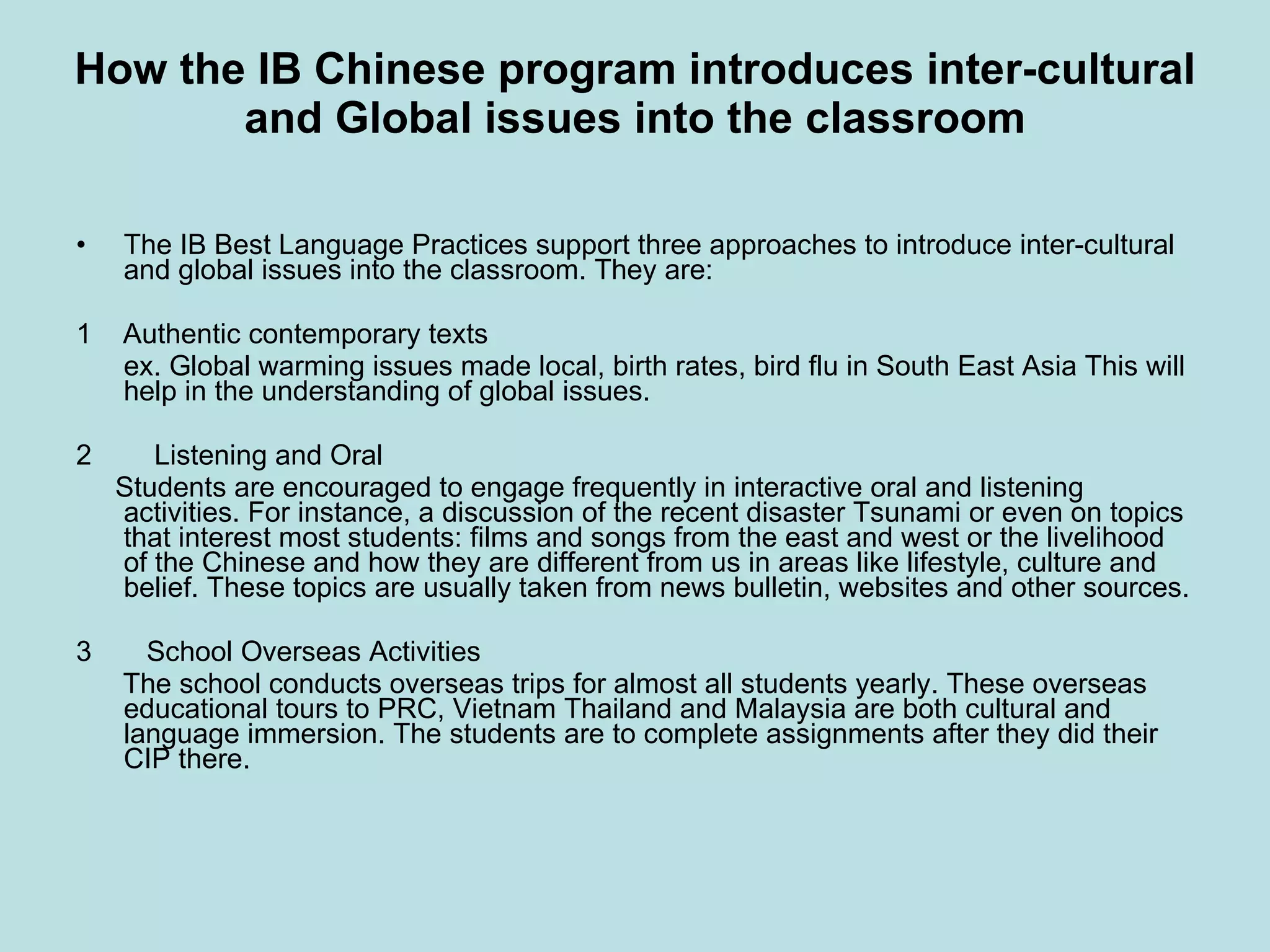 How the IB Chinese program introduces inter-cultural and Global issues into the classroom The IB Best Language Practices support three approaches to introduce inter-cultural and global issues into the classroom. They are: 1    Authentic contemporary texts ex. Global warming issues made local, birth rates, bird flu in South East Asia This will help in the understanding of global issues. 2        Listening and Oral Students are encouraged to engage frequently in interactive oral and listening activities. For instance, a discussion of the recent disaster Tsunami or even on topics that interest most students: films and songs from the east and west or the livelihood of the Chinese and how they are different from us in areas like lifestyle, culture and belief. These topics are usually taken from news bulletin, websites and other sources. 3       School Overseas Activities The school conducts overseas trips for almost all students yearly. These overseas educational tours to PRC, Vietnam Thailand and Malaysia are both cultural and language immersion. The students are to complete assignments after they did their CIP there. 