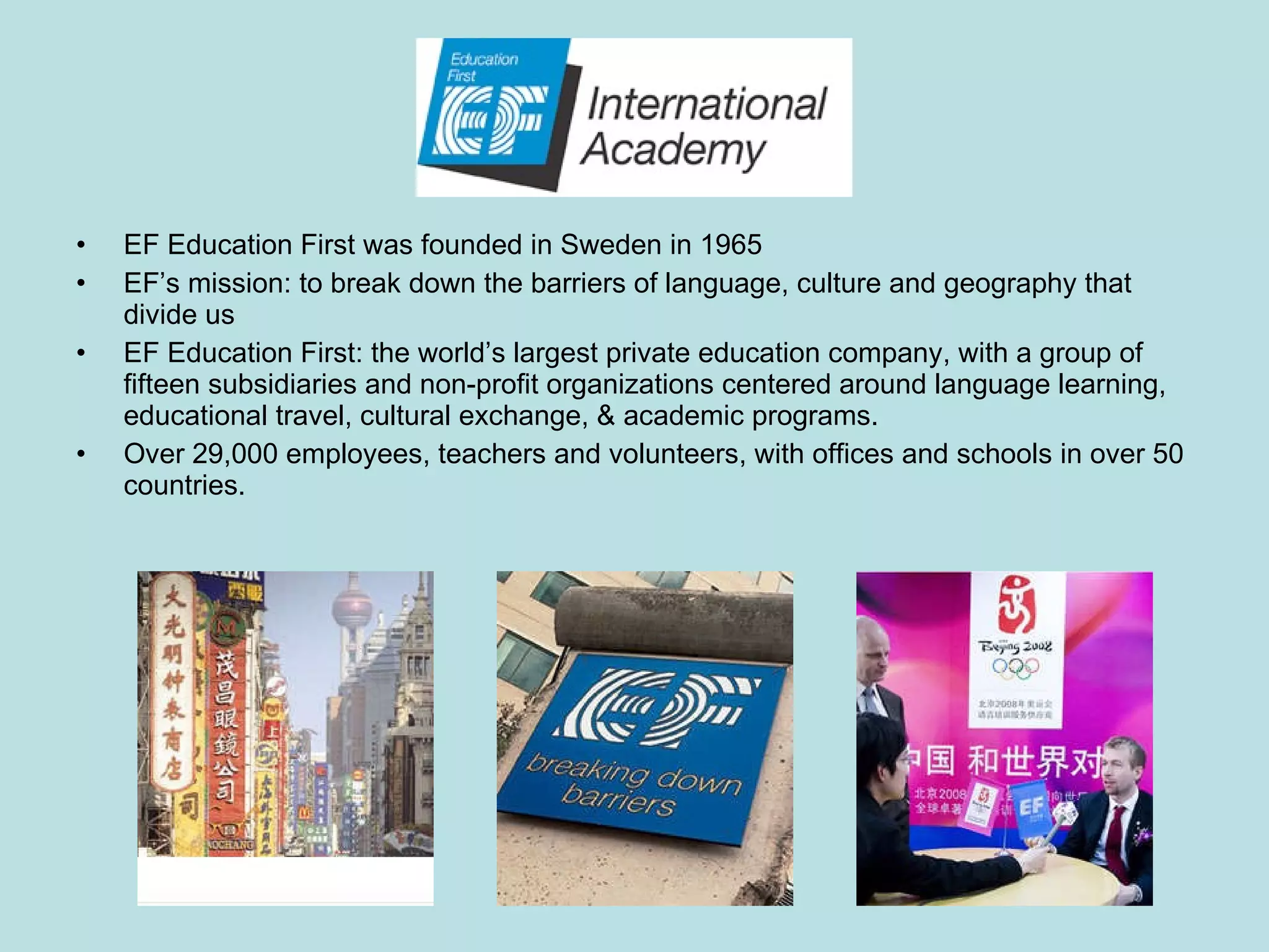 EF Education First was founded in Sweden in 1965  EF’s mission: to break down the barriers of language, culture and geography that divide us EF Education First: the world’s largest private education company, with a group of fifteen subsidiaries and non-profit organizations centered around language learning, educational travel, cultural exchange, & academic programs.  Over 29,000 employees, teachers and volunteers, with offices and schools in over 50 countries. 