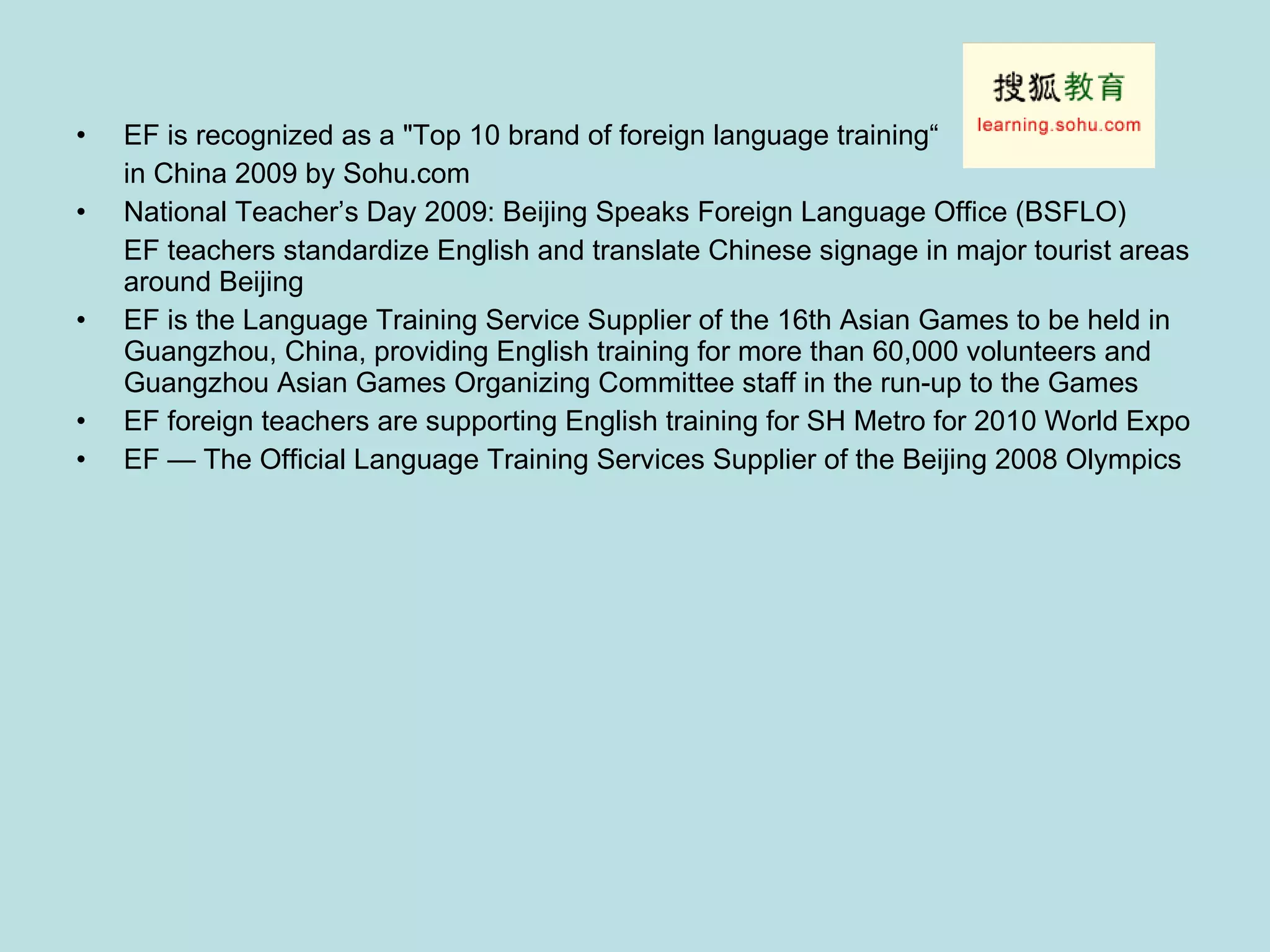 EF is recognized as a "Top 10 brand of foreign language training“ in China 2009 by Sohu.com National Teacher’s Day 2009: Beijing Speaks Foreign Language Office (BSFLO)  EF teachers standardize English and translate Chinese signage in major tourist areas around Beijing EF is the Language Training Service Supplier of the 16th Asian Games to be held in Guangzhou, China, providing English training for more than 60,000 volunteers and Guangzhou Asian Games Organizing Committee staff in the run-up to the Games  EF foreign teachers are supporting English training for SH Metro for 2010 World Expo EF — The Official Language Training Services Supplier of the Beijing 2008 Olympics 
