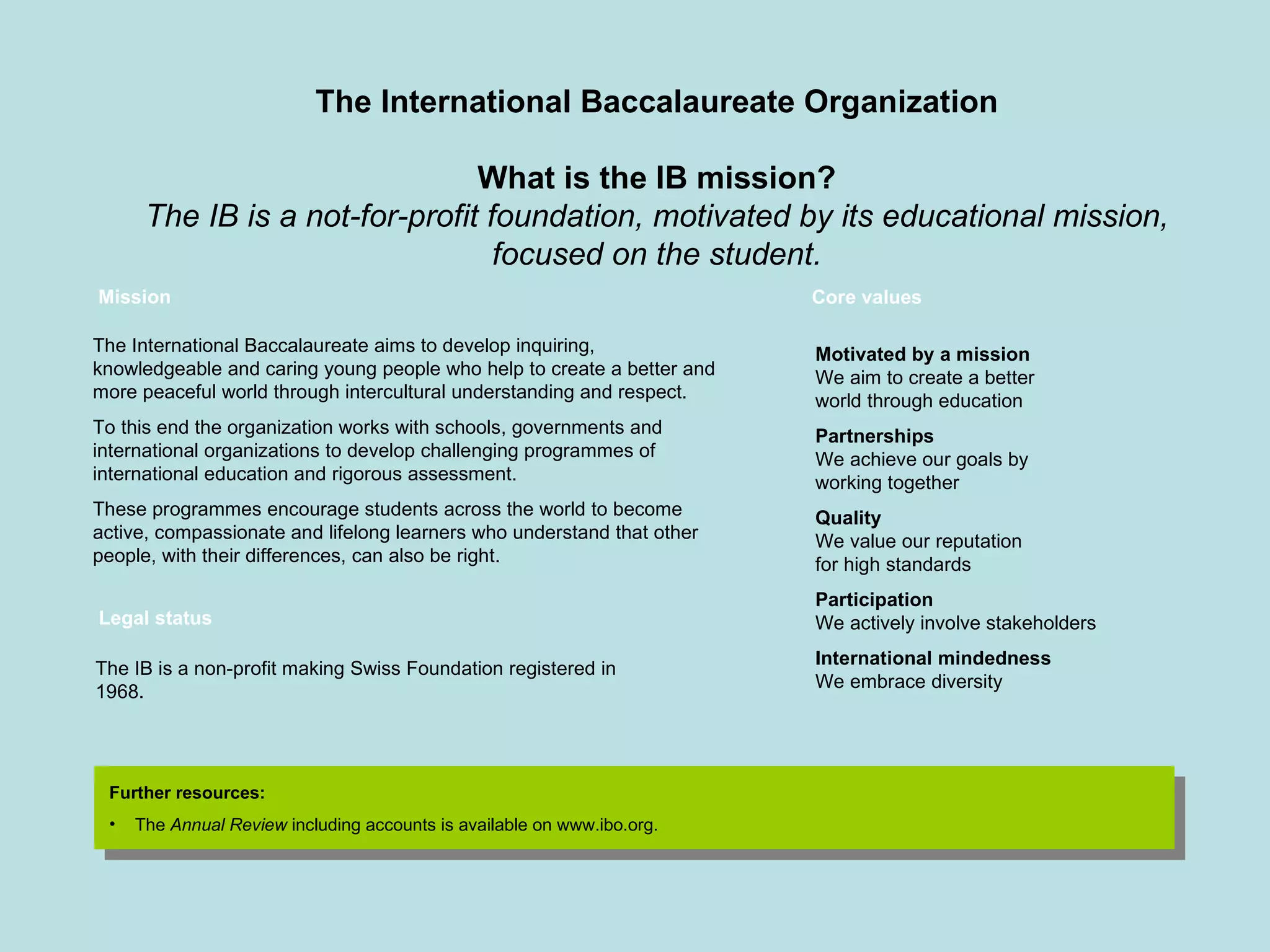 Mission The International Baccalaureate aims to develop inquiring, knowledgeable and caring young people who help to create a better and more peaceful world through intercultural understanding and respect. To this end the organization works with schools, governments and international organizations to develop challenging programmes of international education and rigorous assessment. These programmes encourage students across the world to become active, compassionate and lifelong learners who understand that other people, with their differences, can also be right. The IB is a non-profit making Swiss Foundation registered in 1968.  Further resources: The  Annual Review  including accounts is available on www.ibo.org. Motivated by a mission We aim to create a better world through education Partnerships We achieve our goals by working together Quality We value our reputation  for high standards Participation We actively involve stakeholders International mindedness We embrace diversity Legal status Core values The International Baccalaureate Organization What is the IB mission? The IB is a not-for-profit foundation, motivated by its educational mission, focused on the student. 