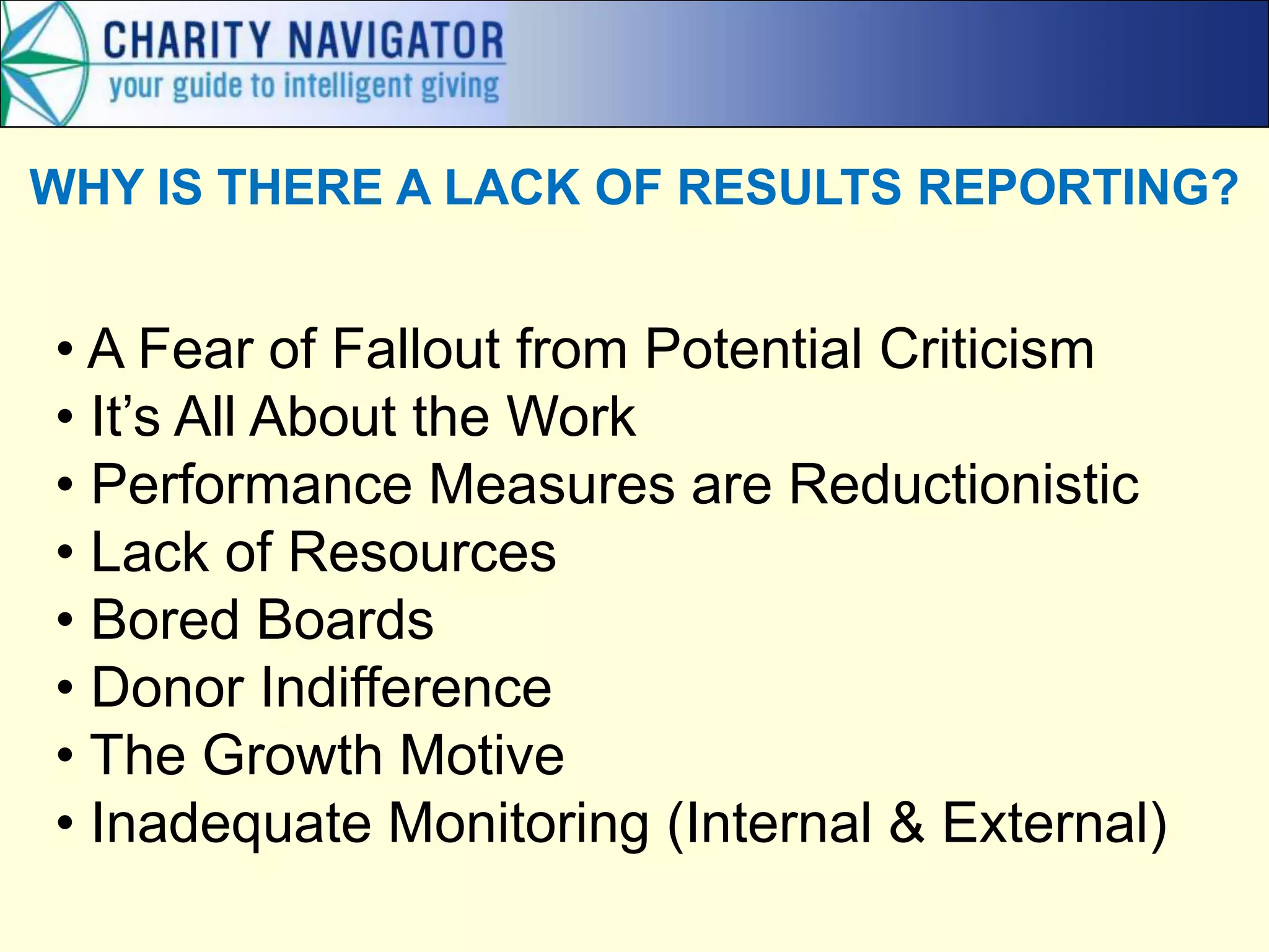 WHY IS THERE A LACK OF RESULTS REPORTING?


• A Fear of Fallout from Potential Criticism
• It’s All About the Work
• Performance Measures are Reductionistic
• Lack of Resources
• Bored Boards
• Donor Indifference
• The Growth Motive
• Inadequate Monitoring (Internal & External)
 