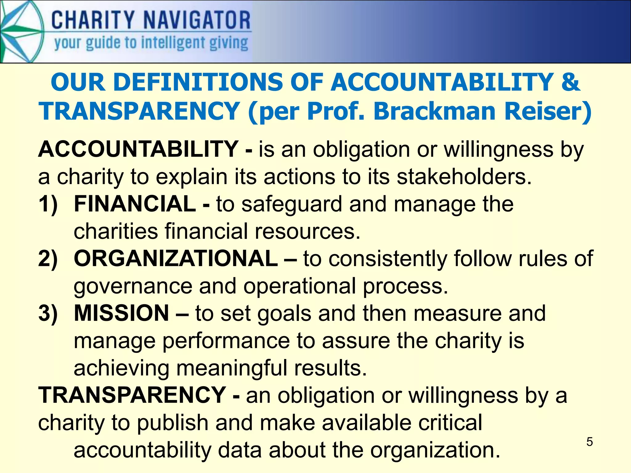 OUR DEFINITIONS OF ACCOUNTABILITY &
TRANSPARENCY (per Prof. Brackman Reiser)
ACCOUNTABILITY - is an obligation or willingness by
a charity to explain its actions to its stakeholders.
1) FINANCIAL - to safeguard and manage the
   charities financial resources.
2) ORGANIZATIONAL – to consistently follow rules of
   governance and operational process.
3) MISSION – to set goals and then measure and
   manage performance to assure the charity is
   achieving meaningful results.
TRANSPARENCY - an obligation or willingness by a
charity to publish and make available critical
                                                      5
   accountability data about the organization.
 