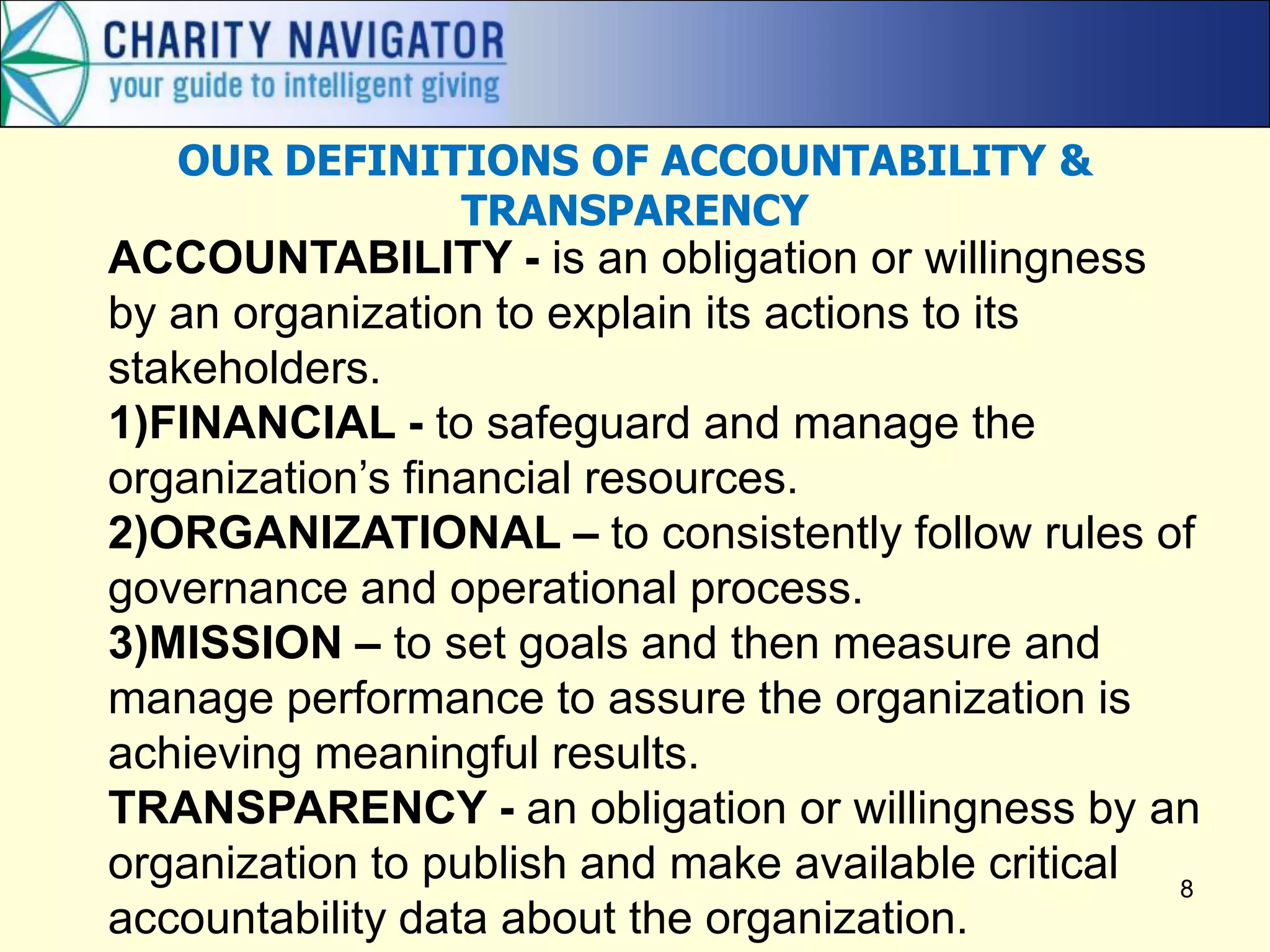8
OUR DEFINITIONS OF ACCOUNTABILITY &
TRANSPARENCY
ACCOUNTABILITY - is an obligation or willingness
by an organization to explain its actions to its
stakeholders.
1)FINANCIAL - to safeguard and manage the
organization’s financial resources.
2)ORGANIZATIONAL – to consistently follow rules of
governance and operational process.
3)MISSION – to set goals and then measure and
manage performance to assure the organization is
achieving meaningful results.
TRANSPARENCY - an obligation or willingness by an
organization to publish and make available critical
accountability data about the organization.
 