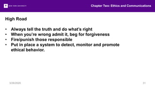High Road
• Always tell the truth and do what’s right
• When you’re wrong admit it, beg for forgiveness
• Fire/punish those responsible
• Put in place a system to detect, monitor and promote
ethical behavior.
Chapter Two: Ethics and Communications
3/26/2020 31
 