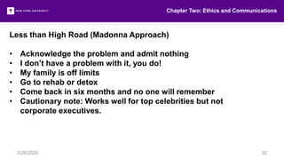 Less than High Road (Madonna Approach)
• Acknowledge the problem and admit nothing
• I don’t have a problem with it, you do!
• My family is off limits
• Go to rehab or detox
• Come back in six months and no one will remember
• Cautionary note: Works well for top celebrities but not
corporate executives.
Chapter Two: Ethics and Communications
3/26/2020 32
 