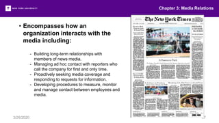 Chapter 3: Media Relations
3/26/2020 37
• Encompasses how an
organization interacts with the
media including:
- Building long-term relationships with
members of news media.
- Managing ad hoc contact with reporters who
call the company for first and only time.
- Proactively seeking media coverage and
responding to requests for information.
- Developing procedures to measure, monitor
and manage contact between employees and
media.
 