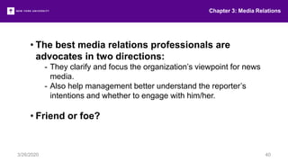Chapter 3: Media Relations
3/26/2020 40
• The best media relations professionals are
advocates in two directions:
- They clarify and focus the organization’s viewpoint for news
media.
- Also help management better understand the reporter’s
intentions and whether to engage with him/her.
• Friend or foe?
 