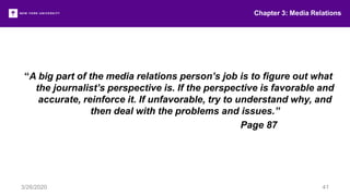 Chapter 3: Media Relations
3/26/2020 41
“A big part of the media relations person’s job is to figure out what
the journalist’s perspective is. If the perspective is favorable and
accurate, reinforce it. If unfavorable, try to understand why, and
then deal with the problems and issues.”
Page 87
 