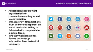 Chapter 4: Social Media Characteristics
3/26/2020 53
• Authenticity: people want
organizations to
communicate as they would
in conversation.
• Transparency: Organizations
must be more transparent on
social media and willing to
field/deal with complaints in
a public forum.
• Two-Way Conversations:
Favors bottoms-up
information flow, instead of
top-down.
 