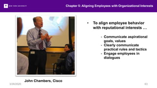 Chapter 5: Aligning Employees with Organizational Interests
3/26/2020 63
• To align employee behavior
with reputational interests …
- Communicate aspirational
goals, values
- Clearly communicate
practical rules and tactics
- Engage employees in
dialogues
John Chambers, Cisco
 