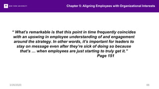 Chapter 5: Aligning Employees with Organizational Interests
3/26/2020 66
“ What’s remarkable is that this point in time frequently coincides
with an upswing in employee understanding of and engagement
around the strategy. In other words, it’s important for leaders to
stay on message even after they’re sick of doing so because
that’s … when employees are just starting to truly get it.”
Page 151
 