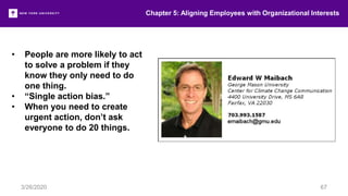 • People are more likely to act
to solve a problem if they
know they only need to do
one thing.
• “Single action bias.”
• When you need to create
urgent action, don’t ask
everyone to do 20 things.
Chapter 5: Aligning Employees with Organizational Interests
3/26/2020 67
 