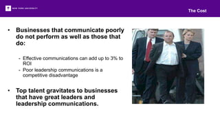 • Businesses that communicate poorly
do not perform as well as those that
do:
- Effective communications can add up to 3% to
ROI
- Poor leadership communications is a
competitive disadvantage
• Top talent gravitates to businesses
that have great leaders and
leadership communications.
The Cost
 