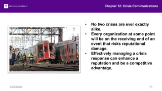 • No two crises are ever exactly
alike.
• Every organization at some point
will be on the receiving end of an
event that risks reputational
damage.
• Effectively managing a crisis
response can enhance a
reputation and be a competitive
advantage.
Chapter 12: Crisis Communications
3/26/2020 70
 