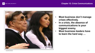 • Most business don’t manage
crises effectively.
• In a crisis, the absence of
communications is your
biggest enemy.
• Most business leaders have
to learn the hard way …
Chapter 12: Crisis Communications
3/26/2020 71
 
