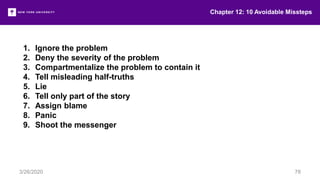 1. Ignore the problem
2. Deny the severity of the problem
3. Compartmentalize the problem to contain it
4. Tell misleading half-truths
5. Lie
6. Tell only part of the story
7. Assign blame
8. Panic
9. Shoot the messenger
Chapter 12: 10 Avoidable Missteps
3/26/2020 78
 