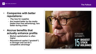 • Companies with better
reputations:
- Pay less for supplies
- Are treated better by the media
(better than free advertising), fare
better during crises
• Accrue benefits that
actually enhance profits
- Market capitalization is often
higher
- Reputational capital (“goodwill”)
is stronger and can be a
competitive advantage
The Fallout
 