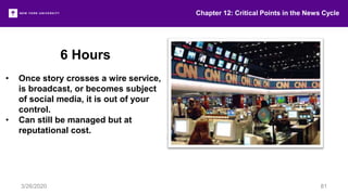 6 Hours
• Once story crosses a wire service,
is broadcast, or becomes subject
of social media, it is out of your
control.
• Can still be managed but at
reputational cost.
Chapter 12: Critical Points in the News Cycle
3/26/2020 81
 