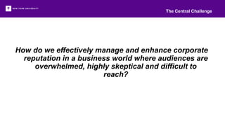 How do we effectively manage and enhance corporate
reputation in a business world where audiences are
overwhelmed, highly skeptical and difficult to
reach?
The Central Challenge
 
