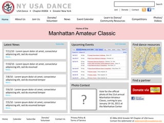 NY USA DANCE
                                                                                                                                                        Search
                                                                                                                                                 Like
             USA Dance • Chapter #3004 • Greater New York
                                                                                                             Join   | Donate | Contact

                                            Donate/                                              Learn to Dance/                                   Photos/
Home        About Us        Join Us                              News         Event Calendar                                   Competitions
                                           Volunteer                                           Community Resources                                 Videos

                                                                             Home of the

                                             Manhattan Amateur Classic
 Latest News                                         Subscribe          Upcoming Events                       Full Calendar     Find dance resources

  7/12/10 - Lorem ipsum dolor sit amet, consectetur
  adipisicing elit, sed do eiusmod
  More…


  7/10/10 - Lorem ipsum dolor sit amet, consectetur
  adipisicing elit, sed do eiusmod
  More…


  7/8/10 - Lorem ipsum dolor sit amet, consectetur
  adipisicing elit, sed do eiusmod tempor                                                                                       Find a partner
  More…
                                                                        Photo Contest
  7/6/10 - Lorem ipsum dolor sit amet, consectetur
                                                                                               Vote for the official            Donate via
  adipisicing elit, sed do eiusmod tempor
                                                                                               photo of the 21st annual


                                                                                  ?
  More…
                                                                                               Manhattan Amateur
                                                                                               Classic, coming to you
  7/5/10 - Lorem ipsum dolor sit amet, consectetur                                             January 14-16, 2011 at
  adipisicing elit, sed do eiusmod tempor                                                      the Manhattan Center
  More…



                                       Donate/                          Privacy Policy &                 © 200x-2010 Greater NY Chapter of USA Dance.
Home      Calendar     Subscribe                  Contact Us
                                      Volunteer                         Terms of Service                 Contact the webmaster at webmaster@nyusadance.org
 