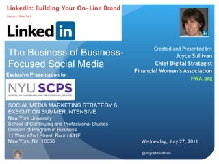 Created and Presented by: Joyce Sullivan Chief Digital Strategist Financial Women’s Association FWA.org SOCIAL MEDIA MARKETING STRATEGY & EXECUTION SUMMER INTENSIVE  New York University School of Continuing and Professional Studies Division of Program in Business 11 West 42nd Street, Room 431E New York, NY  10036 Exclusive Presentation for: Wednesday, July 27, 2011 The Business of Business-Focused Social Media 