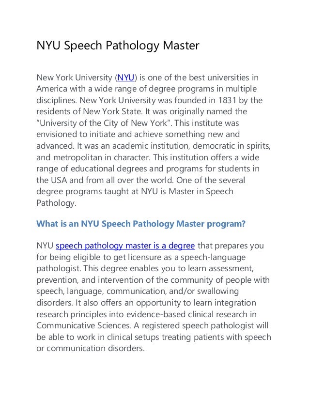 NYU Speech Pathology Master
New York University (NYU) is one of the best universities in
America with a wide range of degree programs in multiple
disciplines. New York University was founded in 1831 by the
residents of New York State. It was originally named the
“University of the City of New York”. This institute was
envisioned to initiate and achieve something new and
advanced. It was an academic institution, democratic in spirits,
and metropolitan in character. This institution offers a wide
range of educational degrees and programs for students in
the USA and from all over the world. One of the several
degree programs taught at NYU is Master in Speech
Pathology.
What is an NYU Speech Pathology Master program?
NYU speech pathology master is a degree that prepares you
for being eligible to get licensure as a speech-language
pathologist. This degree enables you to learn assessment,
prevention, and intervention of the community of people with
speech, language, communication, and/or swallowing
disorders. It also offers an opportunity to learn integration
research principles into evidence-based clinical research in
Communicative Sciences. A registered speech pathologist will
be able to work in clinical setups treating patients with speech
or communication disorders.
 