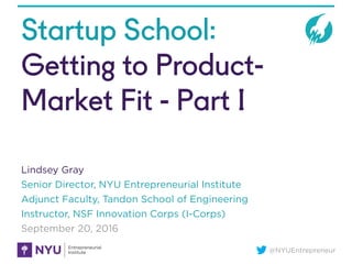 @NYUEntrepreneur
Startup School:
Getting to Product-
Market Fit - Part I
Lindsey Gray
Senior Director, NYU Entrepreneurial Institute
Adjunct Faculty, Tandon School of Engineering
Instructor, NSF Innovation Corps (I-Corps)
September 20, 2016
 