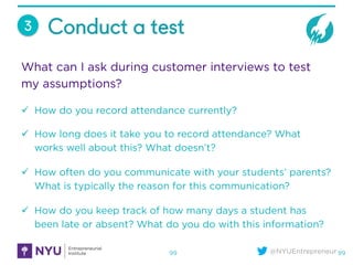 @NYUEntrepreneur
Conduct a test
99
3
What can I ask during customer interviews to test
my assumptions?
ü  How do you reco...