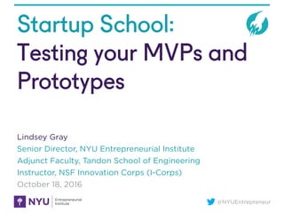 @NYUEntrepreneur
Startup School:
Testing your MVPs and
Prototypes
Lindsey Gray
Senior Director, NYU Entrepreneurial Institute
Adjunct Faculty, Tandon School of Engineering
Instructor, NSF Innovation Corps (I-Corps)
October 18, 2016
 