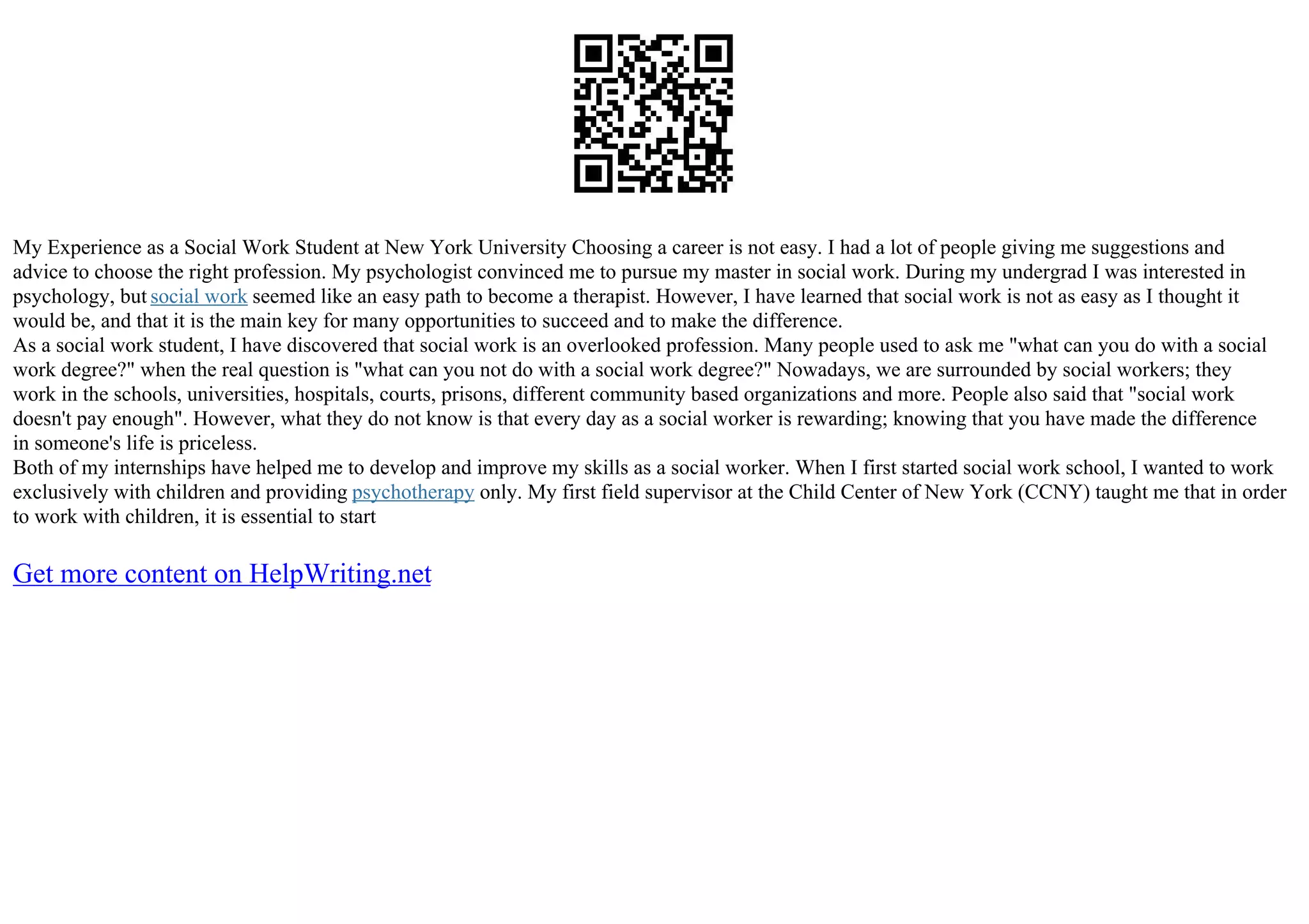 My Experience as a Social Work Student at New York University Choosing a career is not easy. I had a lot of people giving me suggestions and
advice to choose the right profession. My psychologist convinced me to pursue my master in social work. During my undergrad I was interested in
psychology, but social work seemed like an easy path to become a therapist. However, I have learned that social work is not as easy as I thought it
would be, and that it is the main key for many opportunities to succeed and to make the difference.
As a social work student, I have discovered that social work is an overlooked profession. Many people used to ask me "what can you do with a social
work degree?" when the real question is "what can you not do with a social work degree?" Nowadays, we are surrounded by social workers; they
work in the schools, universities, hospitals, courts, prisons, different community based organizations and more. People also said that "social work
doesn't pay enough". However, what they do not know is that every day as a social worker is rewarding; knowing that you have made the difference
in someone's life is priceless.
Both of my internships have helped me to develop and improve my skills as a social worker. When I first started social work school, I wanted to work
exclusively with children and providing psychotherapy only. My first field supervisor at the Child Center of New York (CCNY) taught me that in order
to work with children, it is essential to start
Get more content on HelpWriting.net
 