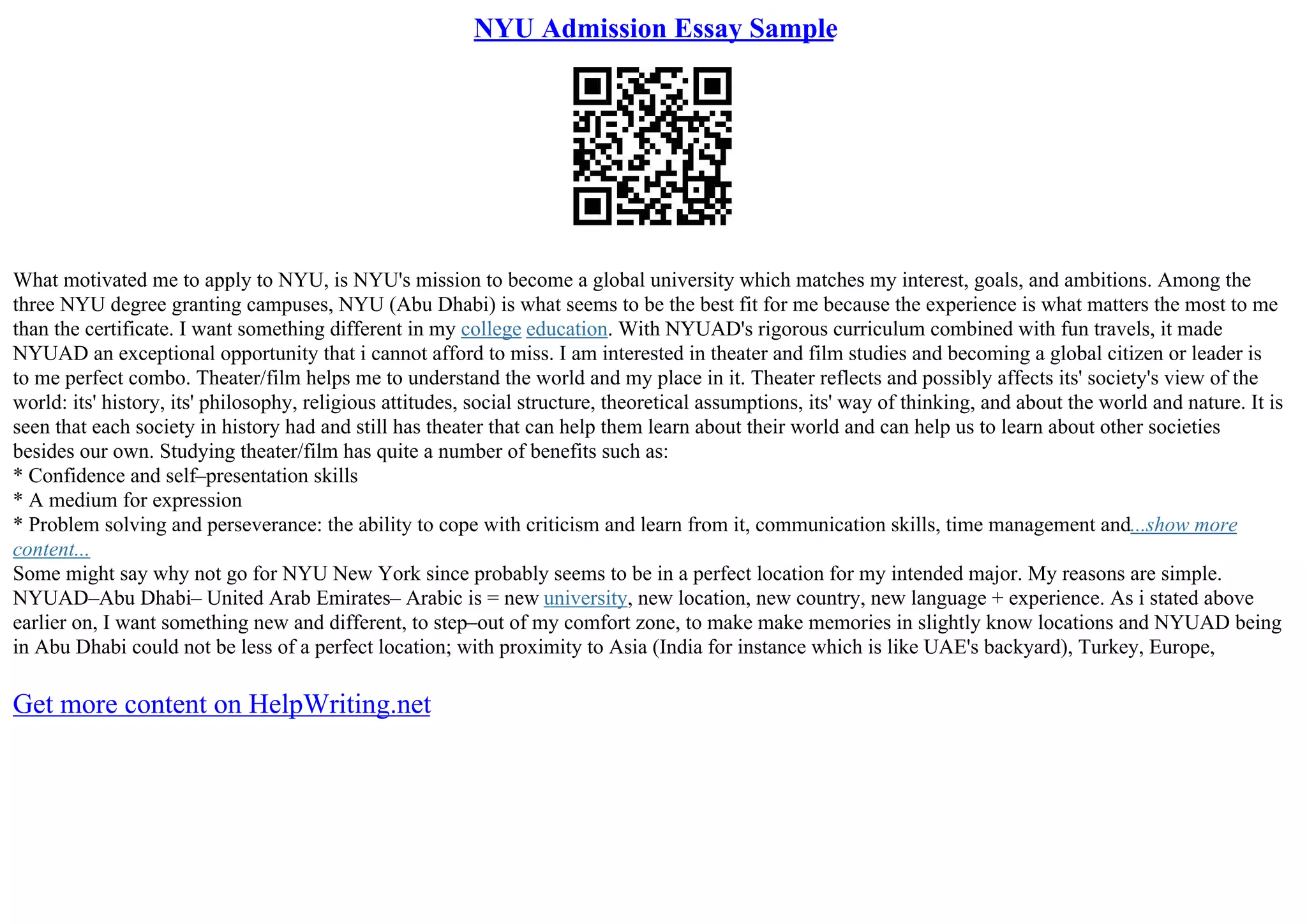 NYU Admission Essay Sample
What motivated me to apply to NYU, is NYU's mission to become a global university which matches my interest, goals, and ambitions. Among the
three NYU degree granting campuses, NYU (Abu Dhabi) is what seems to be the best fit for me because the experience is what matters the most to me
than the certificate. I want something different in my college education. With NYUAD's rigorous curriculum combined with fun travels, it made
NYUAD an exceptional opportunity that i cannot afford to miss. I am interested in theater and film studies and becoming a global citizen or leader is
to me perfect combo. Theater/film helps me to understand the world and my place in it. Theater reflects and possibly affects its' society's view of the
world: its' history, its' philosophy, religious attitudes, social structure, theoretical assumptions, its' way of thinking, and about the world and nature. It is
seen that each society in history had and still has theater that can help them learn about their world and can help us to learn about other societies
besides our own. Studying theater/film has quite a number of benefits such as:
* Confidence and self–presentation skills
* A medium for expression
* Problem solving and perseverance: the ability to cope with criticism and learn from it, communication skills, time management and...show more
content...
Some might say why not go for NYU New York since probably seems to be in a perfect location for my intended major. My reasons are simple.
NYUAD–Abu Dhabi– United Arab Emirates– Arabic is = new university, new location, new country, new language + experience. As i stated above
earlier on, I want something new and different, to step–out of my comfort zone, to make make memories in slightly know locations and NYUAD being
in Abu Dhabi could not be less of a perfect location; with proximity to Asia (India for instance which is like UAE's backyard), Turkey, Europe,
Get more content on HelpWriting.net
 