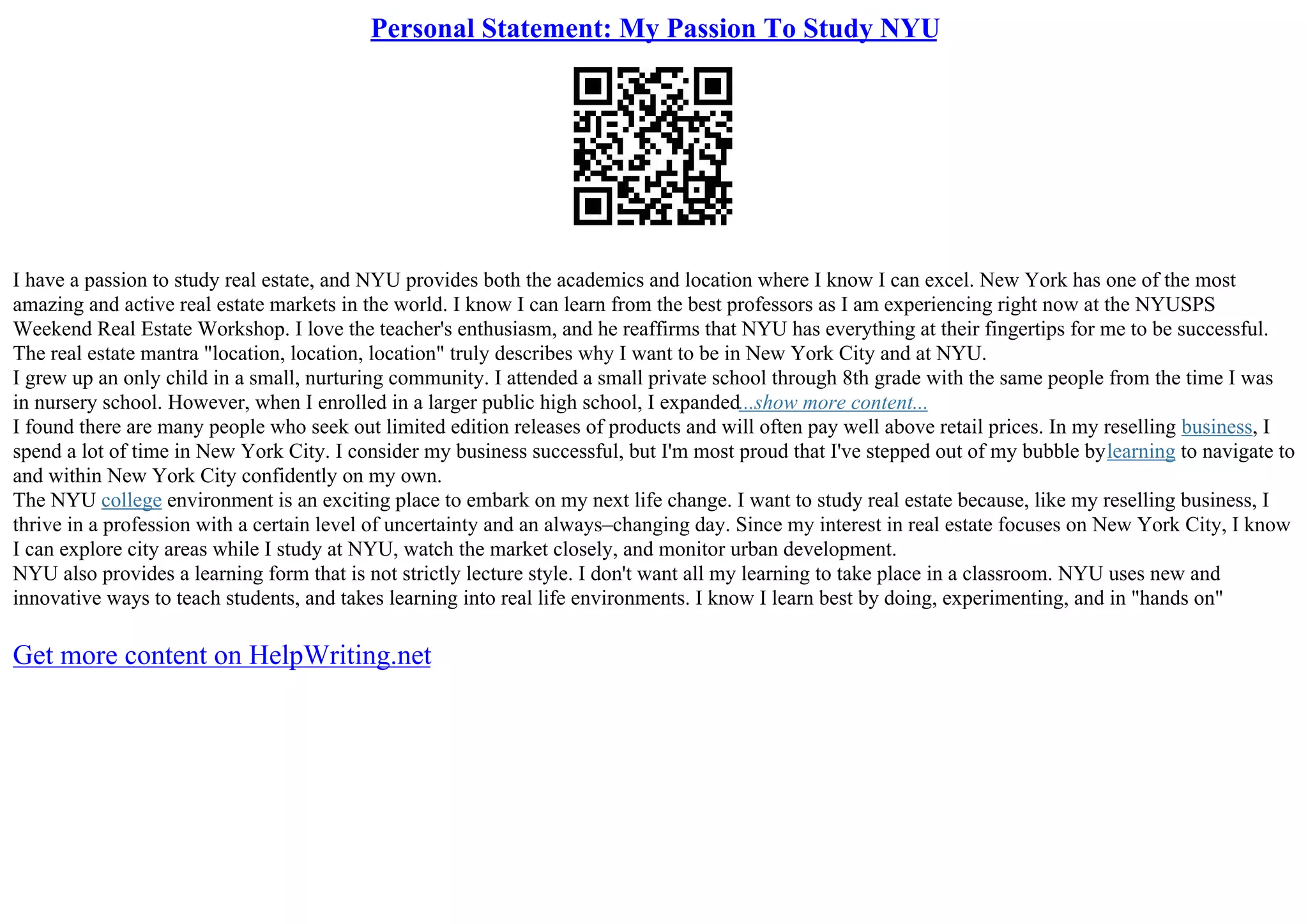 Personal Statement: My Passion To Study NYU
I have a passion to study real estate, and NYU provides both the academics and location where I know I can excel. New York has one of the most
amazing and active real estate markets in the world. I know I can learn from the best professors as I am experiencing right now at the NYUSPS
Weekend Real Estate Workshop. I love the teacher's enthusiasm, and he reaffirms that NYU has everything at their fingertips for me to be successful.
The real estate mantra "location, location, location" truly describes why I want to be in New York City and at NYU.
I grew up an only child in a small, nurturing community. I attended a small private school through 8th grade with the same people from the time I was
in nursery school. However, when I enrolled in a larger public high school, I expanded...show more content...
I found there are many people who seek out limited edition releases of products and will often pay well above retail prices. In my reselling business, I
spend a lot of time in New York City. I consider my business successful, but I'm most proud that I've stepped out of my bubble bylearning to navigate to
and within New York City confidently on my own.
The NYU college environment is an exciting place to embark on my next life change. I want to study real estate because, like my reselling business, I
thrive in a profession with a certain level of uncertainty and an always–changing day. Since my interest in real estate focuses on New York City, I know
I can explore city areas while I study at NYU, watch the market closely, and monitor urban development.
NYU also provides a learning form that is not strictly lecture style. I don't want all my learning to take place in a classroom. NYU uses new and
innovative ways to teach students, and takes learning into real life environments. I know I learn best by doing, experimenting, and in "hands on"
Get more content on HelpWriting.net
 