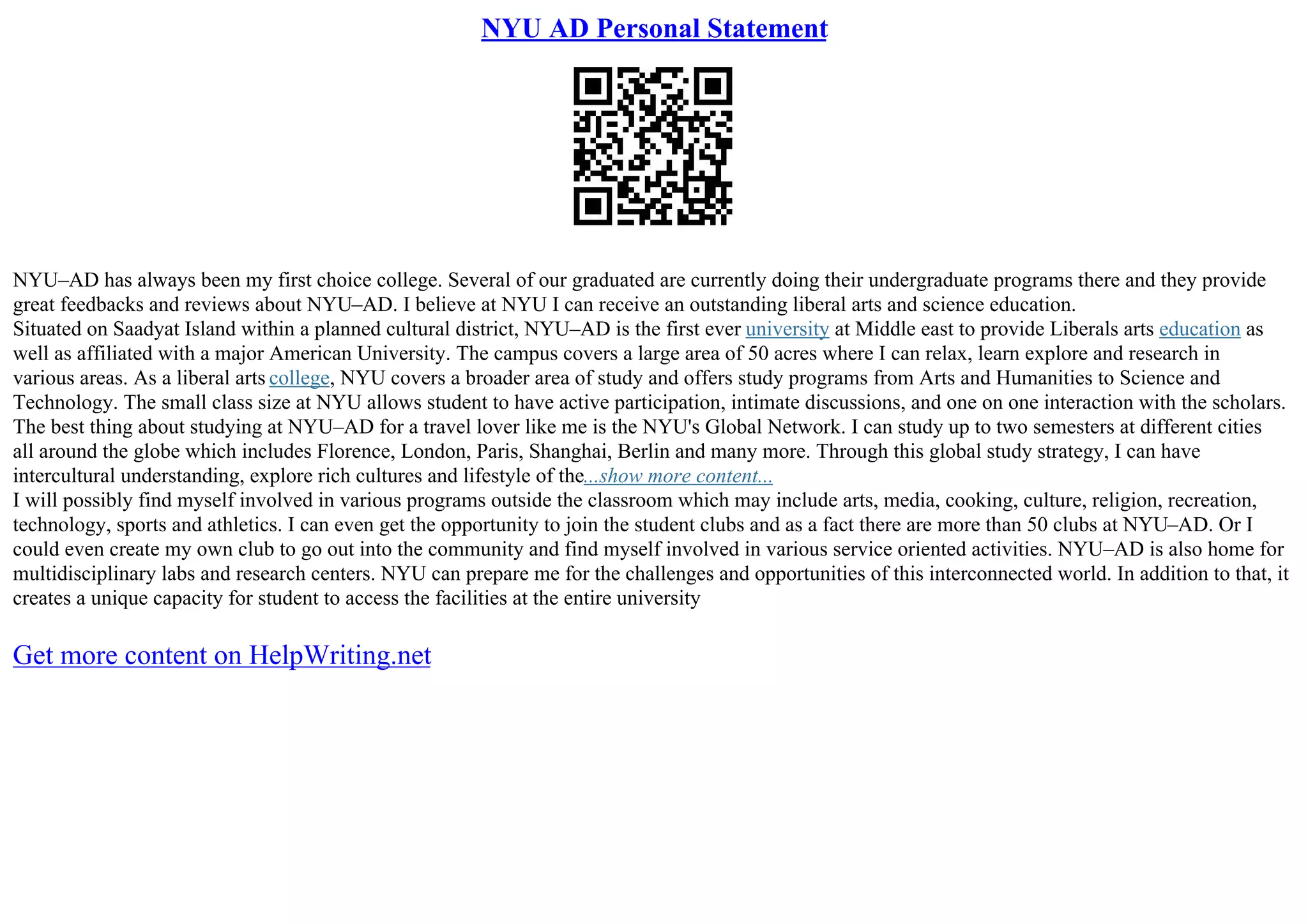 NYU AD Personal Statement
NYU–AD has always been my first choice college. Several of our graduated are currently doing their undergraduate programs there and they provide
great feedbacks and reviews about NYU–AD. I believe at NYU I can receive an outstanding liberal arts and science education.
Situated on Saadyat Island within a planned cultural district, NYU–AD is the first ever university at Middle east to provide Liberals arts education as
well as affiliated with a major American University. The campus covers a large area of 50 acres where I can relax, learn explore and research in
various areas. As a liberal arts college, NYU covers a broader area of study and offers study programs from Arts and Humanities to Science and
Technology. The small class size at NYU allows student to have active participation, intimate discussions, and one on one interaction with the scholars.
The best thing about studying at NYU–AD for a travel lover like me is the NYU's Global Network. I can study up to two semesters at different cities
all around the globe which includes Florence, London, Paris, Shanghai, Berlin and many more. Through this global study strategy, I can have
intercultural understanding, explore rich cultures and lifestyle of the...show more content...
I will possibly find myself involved in various programs outside the classroom which may include arts, media, cooking, culture, religion, recreation,
technology, sports and athletics. I can even get the opportunity to join the student clubs and as a fact there are more than 50 clubs at NYU–AD. Or I
could even create my own club to go out into the community and find myself involved in various service oriented activities. NYU–AD is also home for
multidisciplinary labs and research centers. NYU can prepare me for the challenges and opportunities of this interconnected world. In addition to that, it
creates a unique capacity for student to access the facilities at the entire university
Get more content on HelpWriting.net
 