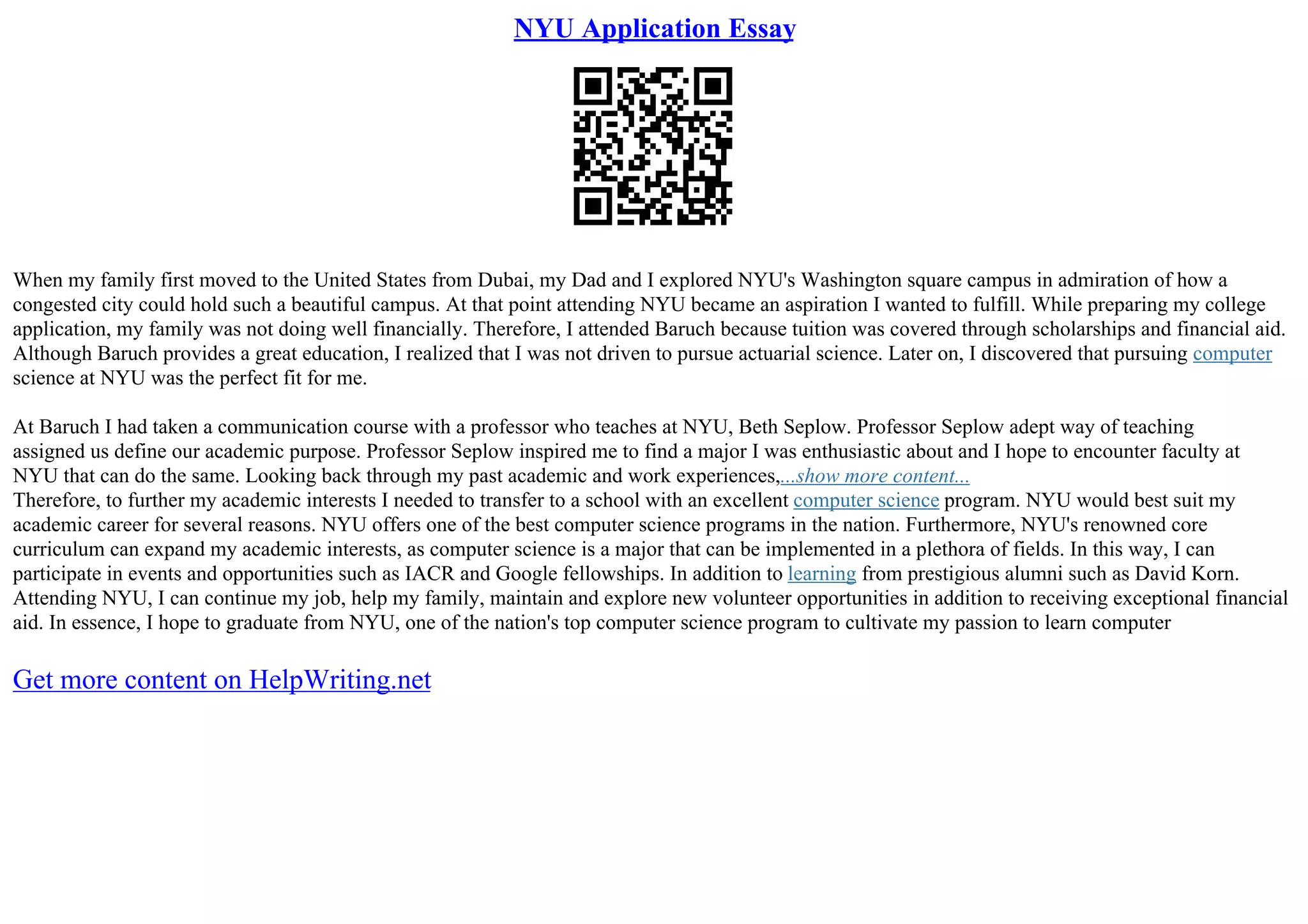 NYU Application Essay
When my family first moved to the United States from Dubai, my Dad and I explored NYU's Washington square campus in admiration of how a
congested city could hold such a beautiful campus. At that point attending NYU became an aspiration I wanted to fulfill. While preparing my college
application, my family was not doing well financially. Therefore, I attended Baruch because tuition was covered through scholarships and financial aid.
Although Baruch provides a great education, I realized that I was not driven to pursue actuarial science. Later on, I discovered that pursuing computer
science at NYU was the perfect fit for me.
At Baruch I had taken a communication course with a professor who teaches at NYU, Beth Seplow. Professor Seplow adept way of teaching
assigned us define our academic purpose. Professor Seplow inspired me to find a major I was enthusiastic about and I hope to encounter faculty at
NYU that can do the same. Looking back through my past academic and work experiences,...show more content...
Therefore, to further my academic interests I needed to transfer to a school with an excellent computer science program. NYU would best suit my
academic career for several reasons. NYU offers one of the best computer science programs in the nation. Furthermore, NYU's renowned core
curriculum can expand my academic interests, as computer science is a major that can be implemented in a plethora of fields. In this way, I can
participate in events and opportunities such as IACR and Google fellowships. In addition to learning from prestigious alumni such as David Korn.
Attending NYU, I can continue my job, help my family, maintain and explore new volunteer opportunities in addition to receiving exceptional financial
aid. In essence, I hope to graduate from NYU, one of the nation's top computer science program to cultivate my passion to learn computer
Get more content on HelpWriting.net
 