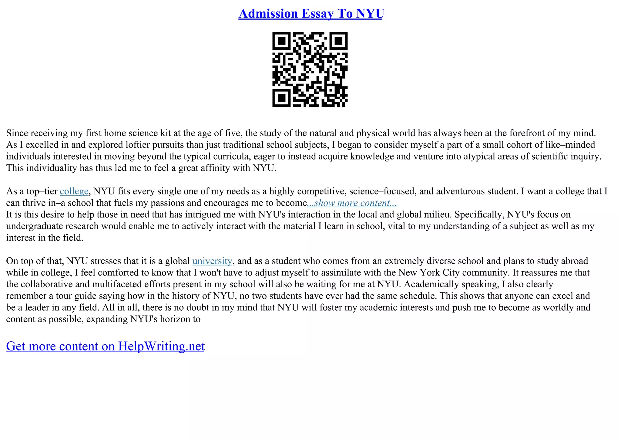Admission Essay To NYU
Since receiving my first home science kit at the age of five, the study of the natural and physical world has always been at the forefront of my mind.
As I excelled in and explored loftier pursuits than just traditional school subjects, I began to consider myself a part of a small cohort of like–minded
individuals interested in moving beyond the typical curricula, eager to instead acquire knowledge and venture into atypical areas of scientific inquiry.
This individuality has thus led me to feel a great affinity with NYU.
As a top–tier college, NYU fits every single one of my needs as a highly competitive, science–focused, and adventurous student. I want a college that I
can thrive in–a school that fuels my passions and encourages me to become...show more content...
It is this desire to help those in need that has intrigued me with NYU's interaction in the local and global milieu. Specifically, NYU's focus on
undergraduate research would enable me to actively interact with the material I learn in school, vital to my understanding of a subject as well as my
interest in the field.
On top of that, NYU stresses that it is a global university, and as a student who comes from an extremely diverse school and plans to study abroad
while in college, I feel comforted to know that I won't have to adjust myself to assimilate with the New York City community. It reassures me that
the collaborative and multifaceted efforts present in my school will also be waiting for me at NYU. Academically speaking, I also clearly
remember a tour guide saying how in the history of NYU, no two students have ever had the same schedule. This shows that anyone can excel and
be a leader in any field. All in all, there is no doubt in my mind that NYU will foster my academic interests and push me to become as worldly and
content as possible, expanding NYU's horizon to
Get more content on HelpWriting.net
 