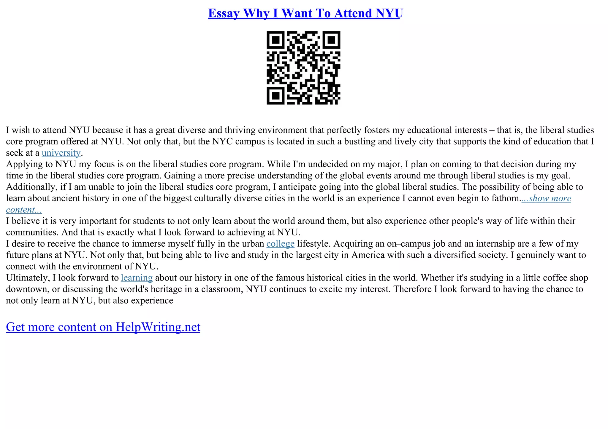 Essay Why I Want To Attend NYU
I wish to attend NYU because it has a great diverse and thriving environment that perfectly fosters my educational interests – that is, the liberal studies
core program offered at NYU. Not only that, but the NYC campus is located in such a bustling and lively city that supports the kind of education that I
seek at a university.
Applying to NYU my focus is on the liberal studies core program. While I'm undecided on my major, I plan on coming to that decision during my
time in the liberal studies core program. Gaining a more precise understanding of the global events around me through liberal studies is my goal.
Additionally, if I am unable to join the liberal studies core program, I anticipate going into the global liberal studies. The possibility of being able to
learn about ancient history in one of the biggest culturally diverse cities in the world is an experience I cannot even begin to fathom....show more
content...
I believe it is very important for students to not only learn about the world around them, but also experience other people's way of life within their
communities. And that is exactly what I look forward to achieving at NYU.
I desire to receive the chance to immerse myself fully in the urban college lifestyle. Acquiring an on–campus job and an internship are a few of my
future plans at NYU. Not only that, but being able to live and study in the largest city in America with such a diversified society. I genuinely want to
connect with the environment of NYU.
Ultimately, I look forward to learning about our history in one of the famous historical cities in the world. Whether it's studying in a little coffee shop
downtown, or discussing the world's heritage in a classroom, NYU continues to excite my interest. Therefore I look forward to having the chance to
not only learn at NYU, but also experience
Get more content on HelpWriting.net
 