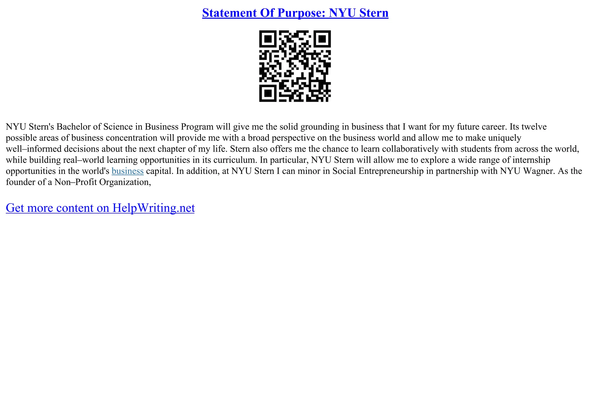 Statement Of Purpose: NYU Stern
NYU Stern's Bachelor of Science in Business Program will give me the solid grounding in business that I want for my future career. Its twelve
possible areas of business concentration will provide me with a broad perspective on the business world and allow me to make uniquely
well–informed decisions about the next chapter of my life. Stern also offers me the chance to learn collaboratively with students from across the world,
while building real–world learning opportunities in its curriculum. In particular, NYU Stern will allow me to explore a wide range of internship
opportunities in the world's business capital. In addition, at NYU Stern I can minor in Social Entrepreneurship in partnership with NYU Wagner. As the
founder of a Non–Profit Organization,
Get more content on HelpWriting.net
 