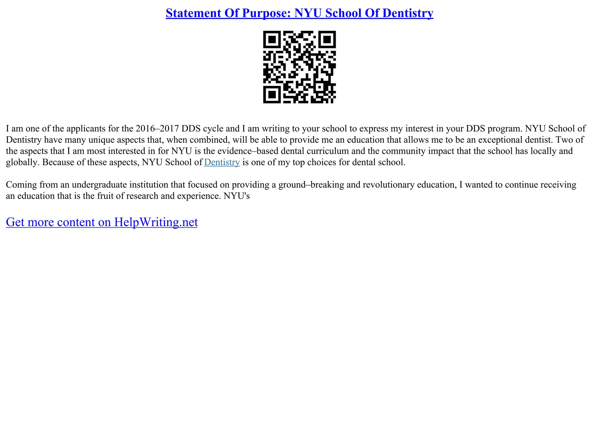 Statement Of Purpose: NYU School Of Dentistry
I am one of the applicants for the 2016–2017 DDS cycle and I am writing to your school to express my interest in your DDS program. NYU School of
Dentistry have many unique aspects that, when combined, will be able to provide me an education that allows me to be an exceptional dentist. Two of
the aspects that I am most interested in for NYU is the evidence–based dental curriculum and the community impact that the school has locally and
globally. Because of these aspects, NYU School of Dentistry is one of my top choices for dental school.
Coming from an undergraduate institution that focused on providing a ground–breaking and revolutionary education, I wanted to continue receiving
an education that is the fruit of research and experience. NYU's
Get more content on HelpWriting.net
 