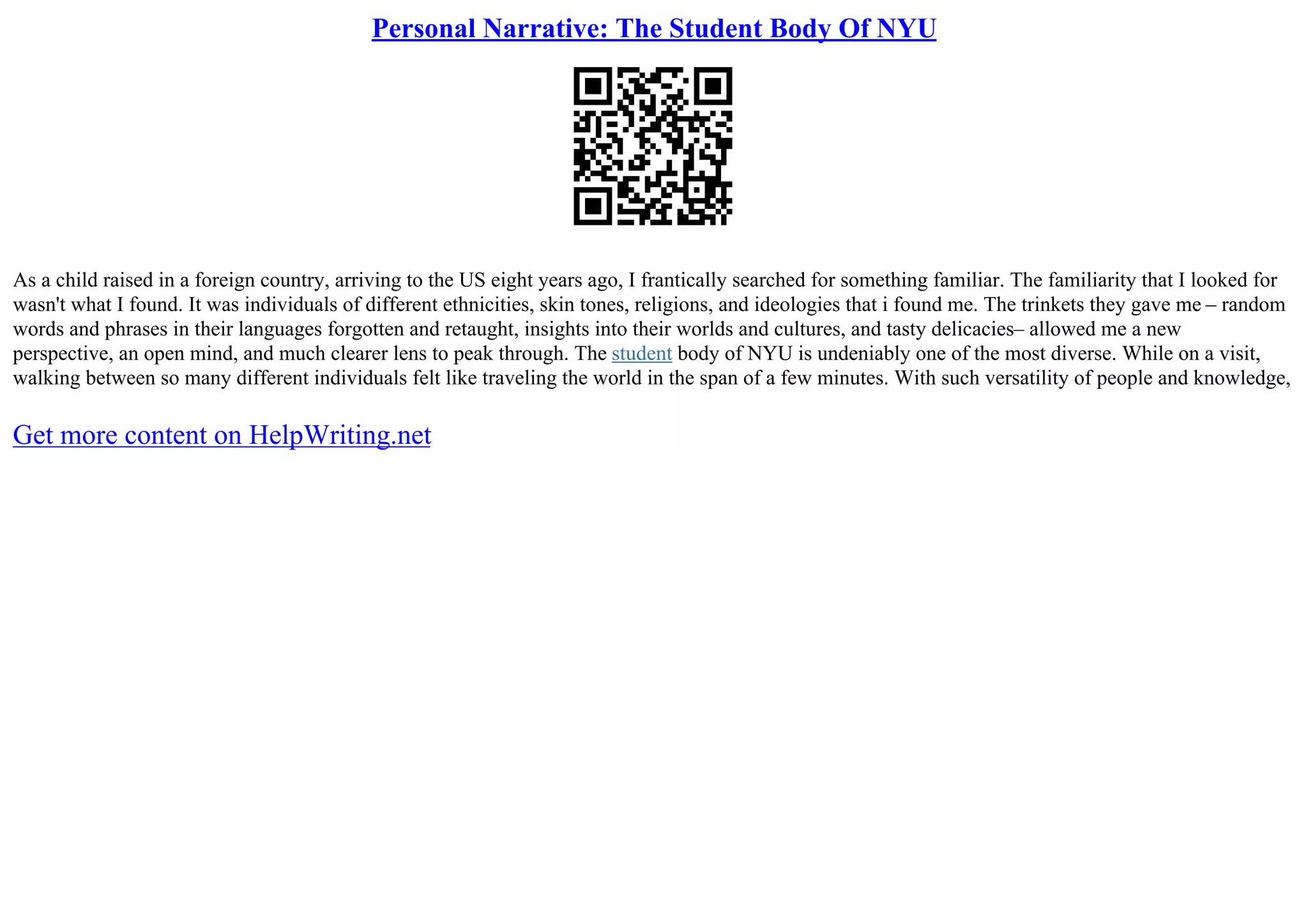 Personal Narrative: The Student Body Of NYU
As a child raised in a foreign country, arriving to the US eight years ago, I frantically searched for something familiar. The familiarity that I looked for
wasn't what I found. It was individuals of different ethnicities, skin tones, religions, and ideologies that i found me. The trinkets they gave me – random
words and phrases in their languages forgotten and retaught, insights into their worlds and cultures, and tasty delicacies– allowed me a new
perspective, an open mind, and much clearer lens to peak through. The student body of NYU is undeniably one of the most diverse. While on a visit,
walking between so many different individuals felt like traveling the world in the span of a few minutes. With such versatility of people and knowledge,
Get more content on HelpWriting.net
 