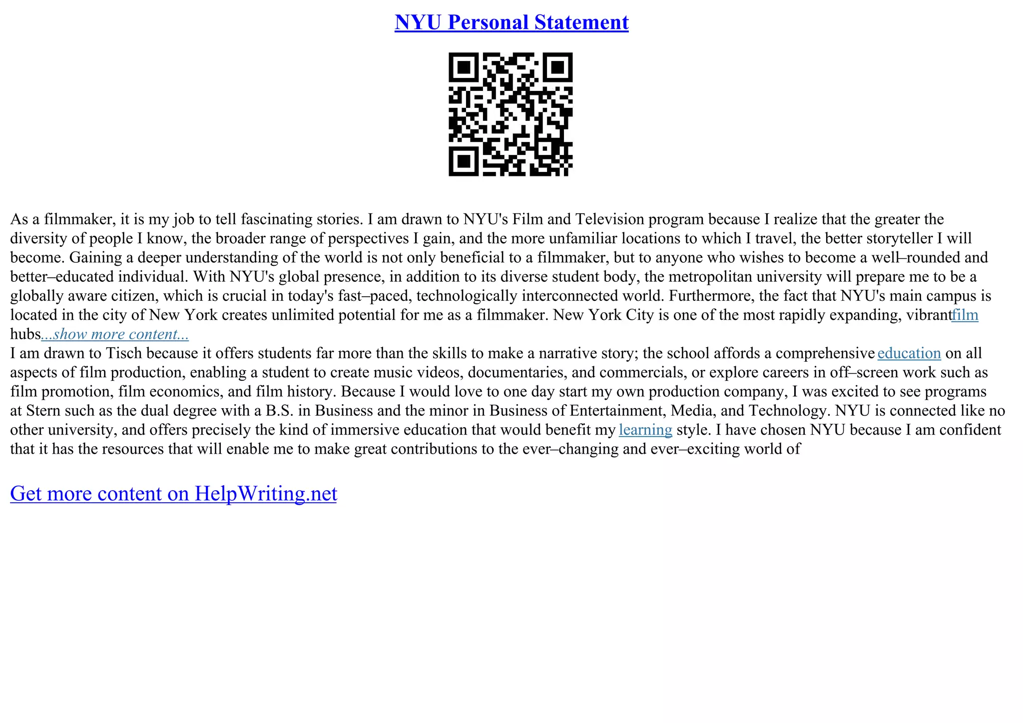 NYU Personal Statement
As a filmmaker, it is my job to tell fascinating stories. I am drawn to NYU's Film and Television program because I realize that the greater the
diversity of people I know, the broader range of perspectives I gain, and the more unfamiliar locations to which I travel, the better storyteller I will
become. Gaining a deeper understanding of the world is not only beneficial to a filmmaker, but to anyone who wishes to become a well–rounded and
better–educated individual. With NYU's global presence, in addition to its diverse student body, the metropolitan university will prepare me to be a
globally aware citizen, which is crucial in today's fast–paced, technologically interconnected world. Furthermore, the fact that NYU's main campus is
located in the city of New York creates unlimited potential for me as a filmmaker. New York City is one of the most rapidly expanding, vibrantfilm
hubs...show more content...
I am drawn to Tisch because it offers students far more than the skills to make a narrative story; the school affords a comprehensiveeducation on all
aspects of film production, enabling a student to create music videos, documentaries, and commercials, or explore careers in off–screen work such as
film promotion, film economics, and film history. Because I would love to one day start my own production company, I was excited to see programs
at Stern such as the dual degree with a B.S. in Business and the minor in Business of Entertainment, Media, and Technology. NYU is connected like no
other university, and offers precisely the kind of immersive education that would benefit my learning style. I have chosen NYU because I am confident
that it has the resources that will enable me to make great contributions to the ever–changing and ever–exciting world of
Get more content on HelpWriting.net
 
