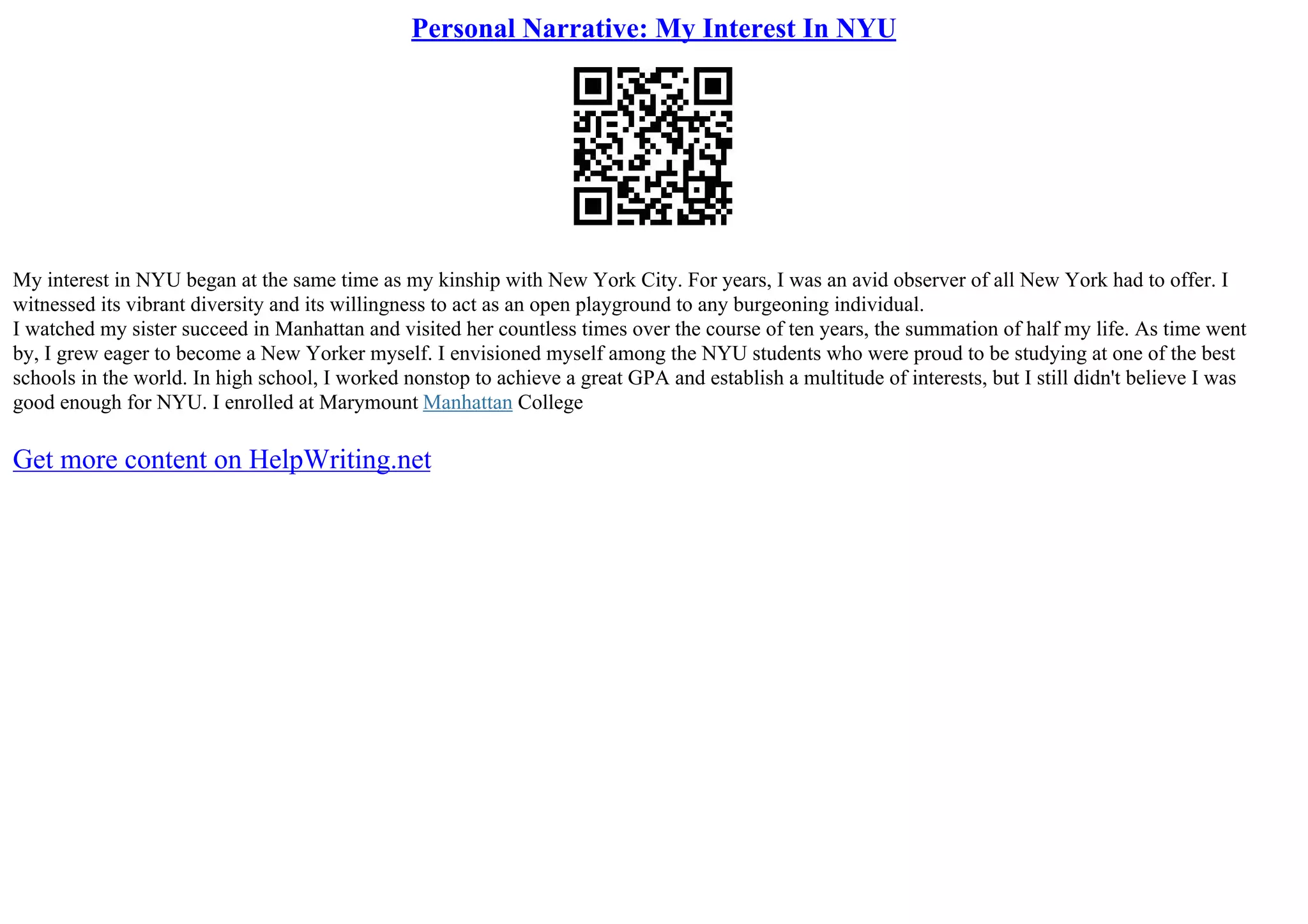 Personal Narrative: My Interest In NYU
My interest in NYU began at the same time as my kinship with New York City. For years, I was an avid observer of all New York had to offer. I
witnessed its vibrant diversity and its willingness to act as an open playground to any burgeoning individual.
I watched my sister succeed in Manhattan and visited her countless times over the course of ten years, the summation of half my life. As time went
by, I grew eager to become a New Yorker myself. I envisioned myself among the NYU students who were proud to be studying at one of the best
schools in the world. In high school, I worked nonstop to achieve a great GPA and establish a multitude of interests, but I still didn't believe I was
good enough for NYU. I enrolled at Marymount Manhattan College
Get more content on HelpWriting.net
 