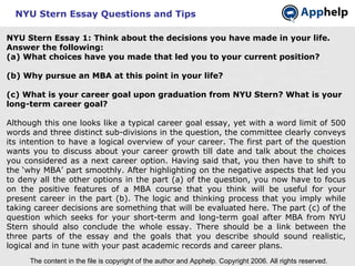 NYU Stern Essay Questions and Tips NYU Stern Essay 1:   Think about the decisions you have made in your life. Answer the following: (a) What choices have you made that led you to your current position? (b) Why pursue an MBA at this point in your life? (c) What is your career goal upon graduation from NYU Stern? What is your long-term career goal? Although this one looks like a typical career goal essay, yet with a word limit of 500 words and three distinct sub-divisions in the question, the committee clearly conveys its intention to have a logical overview of your career. The first part of the question wants you to discuss about your career growth till date and talk about the choices you considered as a next career option. Having said that, you then have to shift to the ‘why MBA’ part smoothly. After highlighting on the negative aspects that led you to deny all the other options in the part (a) of the question, you now have to focus on the positive features of a MBA course that you think will be useful for your present career in the part (b). The logic and thinking process that you imply while taking career decisions are something that will be evaluated here. The part (c) of the question which seeks for your short-term and long-term goal after MBA from NYU Stern should also conclude the whole essay. There should be a link between the three parts of the essay and the goals that you describe should sound realistic, logical and in tune with your past academic records and career plans. The content in the file is copyright of the author and Apphelp. Copyright 2006. All rights reserved.  