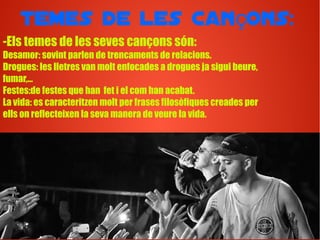 Temes de les can ons:ç
-Els temes de les seves cançons són:
Desamor: sovint parlen de trencaments de relacions.
Drogues: les lletres van molt enfocades a drogues ja sigui beure,
fumar,...
Festes:de festes que han fet i el com han acabat.
La vida: es caracteritzen molt per frases filosòfiques creades per
ells on reflecteixen la seva manera de veure la vida.
 