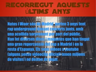 Recorregut aquests
ltims anysú
Natos i Waor són de Madrid porten 3 anys fent
rap underground donant concerts junts, amb
una acollida sorprenent per part del públic.
Han fet diversos discs i maquetes que han tingut
una gran repercussió del rap a Madrid i en la
resta d'Espanya. Els seus vídeos a youtube
(alguns sense videoclip oficial) tenen milions
de visites i no deixen de pujar.
 