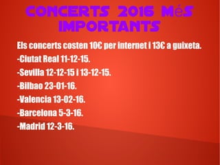 Concerts 2016 m sé
importants
Els concerts costen 10€ per internet i 13€ a guixeta.
-Ciutat Real 11-12-15.
-Sevilla 12-12-15 i 13-12-15.
-Bilbao 23-01-16.
-Valencia 13-02-16.
-Barcelona 5-3-16.
-Madrid 12-3-16.
 