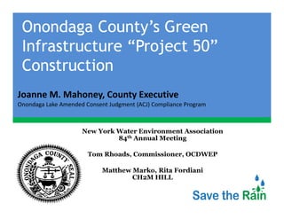 Onondaga County’s Green
 Infrastructure “Project 50”
 I f            “P j
 Construction
Joanne M. Mahoney, County Executive
Joanne M Mahoney County Executive
Onondaga Lake Amended Consent Judgment (ACJ) Compliance Program



                     New York Water Environment Association
                              84th Annual Meeting

                       Tom Rhoads, Commissioner, OCDWEP

                            Matthew Marko, Rita Fordiani
                                    CH2M HILL
 