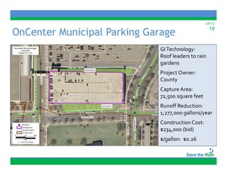 2/6/12


OnCenter Municipal Parking Garage                    19



                             GI Technology:
                             Roof leaders to rain 
                             R f l d     i  
                             gardens
                             Project Owner:
                             County
                             Capture Area:
                             7 ,5
                             72,500 square feet
                                     q
                             Runoff Reduction:
                             1,277,000 gallons/year
                             Construction Cost: 
                             C        i  C      
                             $234,000 (bid)
                             $/gallon:  $0.26
 